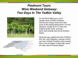 Piedmont Tours
  Wine Weekend Getaway:
Two Days In The Yadkin Valley
              On this flavor-filled jaunt, you’ll
              sample some of North Carolina’s
              Diverse and unique wines and meet
              some of the people behind them. For this
              weekend, we jag off of I-77 from the
              Virginia border south, and then
              down east towards (but not to) Winston-
              Salem.

              Along the way, explore the town of Mount
              Airy, the “real” Mayberry, and get a bird’s
              eye view of North Carolina’s wine country
              from a hot air balloon in Boonville, about
              25 miles west of Winston-Salem.
 