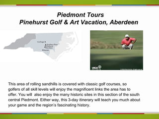 Piedmont Tours
      Pinehurst Golf & Art Vacation, Aberdeen




This area of rolling sandhills is covered with classic golf courses, so
golfers of all skill levels will enjoy the magnificent links the area has to
offer. You will also enjoy the many historic sites in this section of the south
central Piedmont. Either way, this 3-day itinerary will teach you much about
your game and the region’s fascinating history.
 