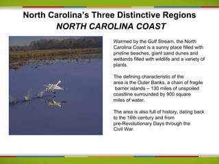 North Carolina’s Three Distinctive Regions
       NORTH CAROLINA COAST
                     Warmed by the Gulf Stream, the North
                     Carolina Coast is a sunny place filled with
                     pristine beaches, giant sand dunes and
                     wetlands filled with wildlife and a variety of
                     plants.

                     The defining characteristic of the
                     area is the Outer Banks, a chain of fragile
                      barrier islands – 130 miles of unspoiled
                     coastline surrounded by 900 square
                     miles of water.

                     The area is also full of history, dating back
                     to the 16th century and from
                     pre-Revolutionary Days through the
                     Civil War.
 