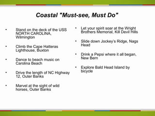 Coastal "Must-see, Must Do"

•   Stand on the deck of the USS     •   Let your spirit soar at the Wright
    NORTH CAROLINA,                      Brothers Memorial, Kill Devil Hills
    Wilmington
                                     •   Slide down Jockey’s Ridge, Nags
•   Climb the Cape Hatteras              Head
    Lighthouse, Buxton
                                     •   Drink a Pepsi where it all began,
•   Dance to beach music on              New Bern
    Carolina Beach
                                     •   Explore Bald Head Island by
•   Drive the length of NC Highway       bicycle
    12, Outer Banks

•   Marvel at the sight of wild
    horses, Outer Banks

.
 