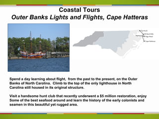 Coastal Tours
Outer Banks Lights and Flights, Cape Hatteras




Spend a day learning about flight, from the past to the present, on the Outer
Banks of North Carolina. Climb to the top of the only lighthouse in North
Carolina still housed in its original structure.

Visit a handsome hunt club that recently underwent a $5 million restoration, enjoy
Some of the best seafood around and learn the history of the early colonists and
seamen in this beautiful yet rugged area.
 