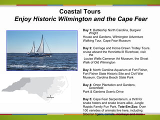 Coastal Tours
Enjoy Historic Wilmington and the Cape Fear
                      Day 1: Battleship North Carolina, Burgwin
                         Wright
                      House and Gardens, Wilmington Adventure
                      Walking Tour, Cape Fear Museum

                      Day 2: Carriage and Horse Drawn Trolley Tours.
                      cruise aboard the Henrietta III Riverboat, visit
                           the
                       Louise Wells Cameron Art Museum, the Ghost
                      Walk of Old Wilmington

                      Day 3: North Carolina Aquarium at Fort Fisher,
                      Fort Fisher State Historic Site and Civil War
                      Museum, Carolina Beach State Park

                      Day 4: Orton Plantation and Gardens,
                          Greenfield
                      Park & Gardens Scenic Drive

                      Day 5: Cape Fear Serpentarium, a thrill for
                      snake haters and snake lovers alike, Jungle
                      Rapids Family Fun Park, Tote-Em-Zoo: Over
                      100 varieties of animals live here, including
                      Siberian tigers, camels, monkeys and more
 