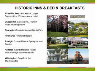 HISTORIC INNS & BED & BREAKFASTS
Asheville Area: Brookstone Lodge,
Fryemont Inn, Princess Anne Hotel

Chapel Hill: Carolina Inn, Franklin
Hotel, Fearrington Inn

Charlotte: Charlotte Marriott South Park

Pinehurst: Pinehurst Resort

Raleigh: Fuquay Mineral Spring Inn and
Garden

Hatteras Island: Hatteras Realty
Beach cottage vacation rentals

Wilmington: Graystone Inn,
The Verandas

.
 