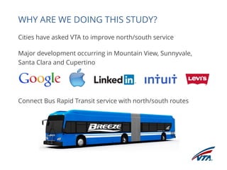 Cities have asked VTA to improve north/south service 
Major development occurring in Mountain View, Sunnyvale, 
Santa Clara and Cupertino 
Connect Bus Rapid Transit service with north/south routes 
WHY ARE WE DOING THIS STUDY? 
 