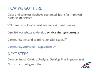 HOW WE GOT HERE 
Cities and communities have expressed desire for improved 
north/south service 
VTA hires consultant to evaluate current transit service 
Detailed workshops to develop service change concepts 
Communication and coordination with city staff 
Community Workshop – September 9th 
Consider input, Conduct Analysis, Develop Final Improvement 
Plan in the coming months 
NEXT STEPS 
 