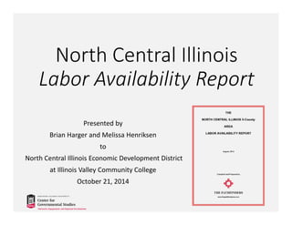 North Central Illinois 
Labor Availability Report 
Presented by 
Brian Harger and Melissa Henriksen 
to 
North Central Illinois Economic Development District 
at Illinois Valley Community College 
October 21, 2014 
 