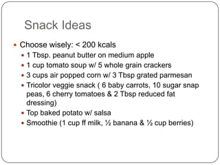 Snack Ideas
 Choose wisely: < 200 kcals
   1 Tbsp. peanut butter on medium apple
   1 cup tomato soup w/ 5 whole grain crackers
   3 cups air popped corn w/ 3 Tbsp grated parmesan
   Tricolor veggie snack ( 6 baby carrots, 10 sugar snap
    peas, 6 cherry tomatoes & 2 Tbsp reduced fat
    dressing)
   Top baked potato w/ salsa
   Smoothie (1 cup ff milk, ½ banana & ½ cup berries)
 