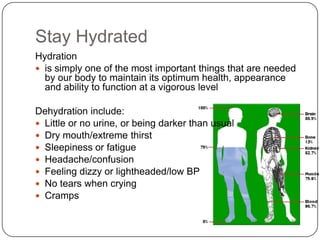 Stay Hydrated
Hydration
 is simply one of the most important things that are needed
  by our body to maintain its optimum health, appearance
  and ability to function at a vigorous level

Dehydration include:
 Little or no urine, or being darker than usual
 Dry mouth/extreme thirst
 Sleepiness or fatigue
 Headache/confusion
 Feeling dizzy or lightheaded/low BP
 No tears when crying
 Cramps
 