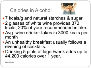 Calories in Alcohol
 7 kcals/g and natural starches & sugar
 2 glasses of white wine provides 370
  kcals, 20% of your recommended intake.
 Avg. wine drinker takes in 3000 kcals per
  month
 An unhealthy breakfast usually follows a
  evening of cocktails.
 Drinking 5 pints of lager/week adds up to
  44,200 calories over 1 year.
 www.nhs.uk
 