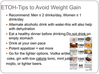 ETOH-Tips to Avoid Weight Gain
  Recommend: Men ≤ 2 drinks/day, Women ≤ 1
   drink/day
  Alternate alcoholic drink with water-this will also help
   with dehydration
  Eat a healthy dinner before drinking;Do not drink on
   empty stomach
  Drink at your own pace
  Potent appetizer = eat more
  Go for the lighter options. Vodka w/diet
  coke, gin with low calorie tonic, mint julep ,
 mojito, or lighter beers.
 