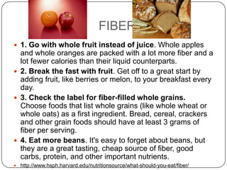 FIBER
 1. Go with whole fruit instead of juice. Whole apples
  and whole oranges are packed with a lot more fiber and a
  lot fewer calories than their liquid counterparts.
 2. Break the fast with fruit. Get off to a great start by
  adding fruit, like berries or melon, to your breakfast every
  day.
 3. Check the label for fiber-filled whole grains.
  Choose foods that list whole grains (like whole wheat or
  whole oats) as a first ingredient. Bread, cereal, crackers
  and other grain foods should have at least 3 grams of
  fiber per serving.
 4. Eat more beans. It's easy to forget about beans, but
  they are a great tasting, cheap source of fiber, good
  carbs, protein, and other important nutrients.
 http://www.hsph.harvard.edu/nutritionsource/what-should-you-eat/fiber/
 