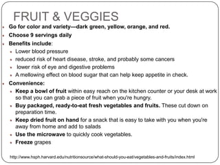 FRUIT & VEGGIES
Go for color and variety—dark green, yellow, orange, and red.
Choose 9 servings daily
Benefits include:
  Lower blood pressure
  reduced risk of heart disease, stroke, and probably some cancers
   lower risk of eye and digestive problems
  A mellowing effect on blood sugar that can help keep appetite in check.
Convenience:
  Keep a bowl of fruit within easy reach on the kitchen counter or your desk at work
  so that you can grab a piece of fruit when you're hungry.
  Buy packaged, ready-to-eat fresh vegetables and fruits. These cut down on
  preparation time.
  Keep dried fruit on hand for a snack that is easy to take with you when you're
  away from home and add to salads
  Use the microwave to quickly cook vegetables.
  Freeze grapes

http://www.hsph.harvard.edu/nutritionsource/what-should-you-eat/vegetables-and-fruits/index.html
 