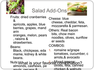 Salad Add-Ons
Fruits: dried cranberries Cheese: blue
  &                         cheese, cheddar, feta,
  apricots, apples, blue    mozzarella & parmesan.
  berries, grapes, mand
  arin                    Others: Real bacon
  oranges, melon, pears bits, chow mein
  , raisins &               noodles, olives, sunflow
  strawberries.             er seeds
Beans:                    COMBOS:
  Black, chickpeas, eda 1. romaine w/grape
  mame, kidney & white        tomatoes, cucumber, c
  beans.                      arrots,& avocado
                          2. Mixed greens:
Nuts:What is your favorite combination?
  almonds, cashews, pe        olives, feta, canned
 