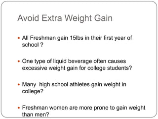 Avoid Extra Weight Gain

 All Freshman gain 15lbs in their first year of
 school ?

 One type of liquid beverage often causes
 excessive weight gain for college students?

 Many high school athletes gain weight in
 college?

 Freshman women are more prone to gain weight
 than men?
 