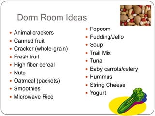 Dorm Room Ideas
                           Popcorn
 Animal crackers
                           Pudding/Jello
 Canned fruit
                           Soup
 Cracker (whole-grain)
                           Trail Mix
 Fresh fruit
                           Tuna
 High fiber cereal
                           Baby carrots/celery
 Nuts
                           Hummus
 Oatmeal (packets)
                           String Cheese
 Smoothies
                           Yogurt
 Microwave Rice
 