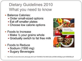 Dietary Guidelines 2010
      What you need to know
 Balance Calories:
   Order small-sized options
   Eat off smaller plates
   Choose low calorie options

 Foods to Increase
   Make ½ your grains whole
   Gradually switch to fat free milk

 Foods to Reduce
   Sodium (1500 mg)
   Sugary Beverages
   http://food.unl.edu/c/document_library/get_file?uuid=729c5682-b74d-4849-bd4e-e253f8d1e582&groupId=4089458&.pdf
 