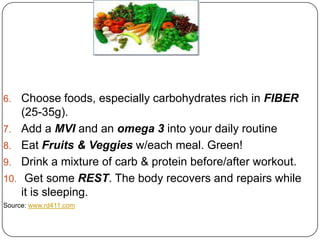 6.    Choose foods, especially carbohydrates rich in FIBER
      (25-35g).
7.    Add a MVI and an omega 3 into your daily routine
8.    Eat Fruits & Veggies w/each meal. Green!
9.    Drink a mixture of carb & protein before/after workout.
10.    Get some REST. The body recovers and repairs while
      it is sleeping.
Source: www.rd411.com
 