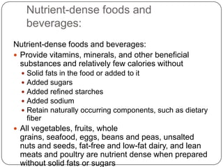 Nutrient-dense foods and
      beverages:
Nutrient-dense foods and beverages:
 Provide vitamins, minerals, and other beneficial
  substances and relatively few calories without
     Solid fats in the food or added to it
     Added sugars
     Added refined starches
     Added sodium
     Retain naturally occurring components, such as dietary
      fiber
 All vegetables, fruits, whole
 grains, seafood, eggs, beans and peas, unsalted
 nuts and seeds, fat-free and low-fat dairy, and lean
 meats and poultry are nutrient dense when prepared
 without solid fats or sugars
 
