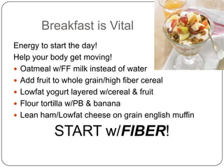 Breakfast is Vital
Energy to start the day!
Help your body get moving!
 Oatmeal w/FF milk instead of water
 Add fruit to whole grain/high fiber cereal
 Lowfat yogurt layered w/cereal & fruit
 Flour tortilla w/PB & banana
 Lean ham/Lowfat cheese on grain english muffin

          START w/FIBER!
 