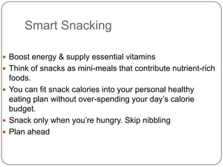 Smart Snacking

 Boost energy & supply essential vitamins
 Think of snacks as mini-meals that contribute nutrient-rich
  foods.
 You can fit snack calories into your personal healthy
  eating plan without over-spending your day’s calorie
  budget.
 Snack only when you’re hungry. Skip nibbling
 Plan ahead
 