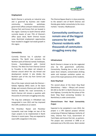 Employment
North Chennai is primarily an industrial area
and is governed by business and trader
community, locomotive workshops,
government offices and port related activities.
Chennai Port and Ennore Port are located in
this region. Contrary to South Chennai which
currently boasts of over 75% of Chennai’s
office space stock, North Chennai houses
none. Restricted employment opportunities
have resulted in sluggish real estate growth in
this region.
Connectivity
Currently Chennai has 4 suburban rail
networks. The North Line connects the
Northern parts of Chennai namely Tondiarpet,
Ennore, Gummidipoondi with Central
Chennai. The West line from Chennai Central
to Tiruvallur is the oldest rail network in
Chennai around which the city thrived and
development started. It also divides the
Northern part of the city from Central and
Western areas.
One of the major arterial roads the Chennai –
Kolkata Highway (NH5) starts at the Basin
Bridge and connects Chennai port with North
Chennai. Besides this road connectivity in
North Chennai still remains a question with
thousands of commuters struggling every day.
The long due underpass in Villivakkam was
inaugurated in June 2012 and has improved
the traffic conditions to an extent.
The Perambur flyover and Perambur
Locoworks road over bridge are two of the
major projects to be implemented in North
Chennai in recent years. They are expected to
ease traffic congestion in the area.
The Chennai Bypass Road is in close proximity
to the western end of North Chennai and
thereby gives better connectivity to the micro
markets – Korattur, Madhavaram.
Infrastructure
North Chennai is known to be the neglected
area by the government authorities.
Connectivity, flooding due to lack of storm
water drain network, contaminated drinking
water and improper sanitation system are
some of the major grievances of the residents.
Outer Ring Road
The second phase of the Outer Ring Road
(Nemilichery – Nallur – Minjur) will connect
NH 205 to the NH 5 in North Chennai via a six
lane highway. Currently the first phase of the
Outer Ring Road connecting Vandalur to
Nemilichery is under construction.
Chennai-Ennore Port Road Connectivity
Project
Expected to be completed in June 2013, the
project is a SPV (Special purpose vehicle)
comprising of National Highways Authority of
India, Chennai Port Trust, Government of
Tamil Nadu and Ennore Port Ltd., as partners.
The project was conceived in 1998 at an
estimated cost of Rs.150 crores. Work started
Connectivity continues to
remain one of the biggest
concerns for north
Chennai residents with
thousands of commuters
struggling every day
 