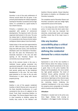 Perambur
Perambur is one of the early settlements of
Chennai around which the city grew. It was
primarily dominated by the railway employees
working for Perambur Locoworks and Carriage
works. It is considered as a good locality to
live in North Chennai.
Primarily a residential area, it is densely
populated with pockets of commercial
developments. The Spectrum mall is the only
organised retail present in the area. The area
has always been in demand amongst locals.
It’s in proximity to the Chennai Central station
and Egmore Station (about 5 kms from both).
Capital values in the area have appreciated by
over 20 – 30% in the past 2 years. Being a low
lying area with poor access, until recently the
developers were not interested in Perambur.
But over the years the infrastructure has
drastically improved in the area and after
opening of the Perambur flyover the
connectivity issue also got resolved.
One of the common trends in the area is
individual houses getting converted into
apartments having 20 – 25 units. Also some of
the old mills have given way to huge vacant
land parcels, giving way to big residential
developments in the area. The area holds
good potential as it’s close to the city with
infrastructure in place along with decent
property pricing.
Kolathur
Kolathur is one of the popular residential
localities in North Chennai and is now part of
the State Assembly Constituency. It is well
connected to the city as it’s adjacent to the
Grand Trunk Road connecting Kolathur to
Anna Nagar. The Chennai Bypass Road is also
in close proximity to Kolathur, giving the
locality easy access to the Western and
Southern Chennai suburbs. Closest Suburban
Rail stations to Kolathur are Villivakkam and
Perambur Locoworks.
The completion work of Perambur flyover and
Perambur Locoworks road over bridge highly
improved the access to the locality.
It is a low lying area and is therefore flood-
prone. In recent times the storm water drain
network in the area has improved. But
electricity, contaminated water and sewage
overflow remain few of the major issues in
the area.
Like any location
accessibility plays a critical
role in North Chennai in
defining the residential
demand for a micro market
Ayanavaram
Ayanavaram is one of the rare localities in
North Chennai where the railway crossing is
not a hurdle. Overall connectivity to the area
is good. Close to the prime localities like
Kilpauk and Pursaiwakkam, the micro market
has high growth potential. The trend of
individual houses getting converted into
apartments is visible here. But except the
main Konnur High Road, all the internal roads
are narrow with small plot sizes. This is one of
the restricting factors hindering the
residential development in the area making
the property prices comparable to Perambur
which is location wise further ahead.
Villivakkam
Villivakkam is located next to the prime area
Anna Nagar. Railway track crossing at
Villivakkam is the biggest hurdle, limiting the
 