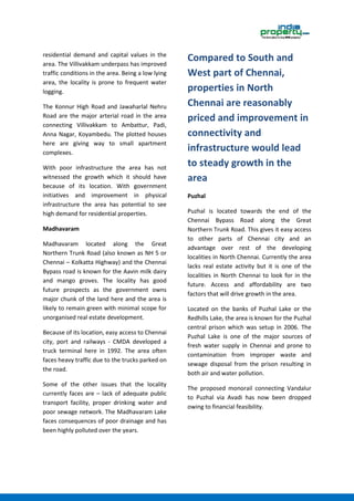 residential demand and capital values in the
area. The Villivakkam underpass has improved
traffic conditions in the area. Being a low lying
area, the locality is prone to frequent water
logging.
The Konnur High Road and Jawaharlal Nehru
Road are the major arterial road in the area
connecting Villivakkam to Ambattur, Padi,
Anna Nagar, Koyambedu. The plotted houses
here are giving way to small apartment
complexes.
With poor infrastructure the area has not
witnessed the growth which it should have
because of its location. With government
initiatives and improvement in physical
infrastructure the area has potential to see
high demand for residential properties.
Madhavaram
Madhavaram located along the Great
Northern Trunk Road (also known as NH 5 or
Chennai – Kolkatta Highway) and the Chennai
Bypass road is known for the Aavin milk dairy
and mango groves. The locality has good
future prospects as the government owns
major chunk of the land here and the area is
likely to remain green with minimal scope for
unorganised real estate development.
Because of its location, easy access to Chennai
city, port and railways - CMDA developed a
truck terminal here in 1992. The area often
faces heavy traffic due to the trucks parked on
the road.
Some of the other issues that the locality
currently faces are – lack of adequate public
transport facility, proper drinking water and
poor sewage network. The Madhavaram Lake
faces consequences of poor drainage and has
been highly polluted over the years.
Compared to South and
West part of Chennai,
properties in North
Chennai are reasonably
priced and improvement in
connectivity and
infrastructure would lead
to steady growth in the
area
Puzhal
Puzhal is located towards the end of the
Chennai Bypass Road along the Great
Northern Trunk Road. This gives it easy access
to other parts of Chennai city and an
advantage over rest of the developing
localities in North Chennai. Currently the area
lacks real estate activity but it is one of the
localities in North Chennai to look for in the
future. Access and affordability are two
factors that will drive growth in the area.
Located on the banks of Puzhal Lake or the
Redhills Lake, the area is known for the Puzhal
central prison which was setup in 2006. The
Puzhal Lake is one of the major sources of
fresh water supply in Chennai and prone to
contamination from improper waste and
sewage disposal from the prison resulting in
both air and water pollution.
The proposed monorail connecting Vandalur
to Puzhal via Avadi has now been dropped
owing to financial feasibility.
 