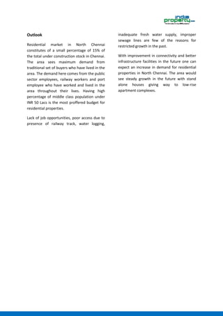 Outlook
Residential market in North Chennai
constitutes of a small percentage of 15% of
the total under construction stock in Chennai.
The area sees maximum demand from
traditional set of buyers who have lived in the
area. The demand here comes from the public
sector employees, railway workers and port
employee who have worked and lived in the
area throughout their lives. Having high
percentage of middle class population under
INR 50 Lacs is the most proffered budget for
residential properties.
Lack of job opportunities, poor access due to
presence of railway track, water logging,
inadequate fresh water supply, improper
sewage lines are few of the reasons for
restricted growth in the past.
With improvement in connectivity and better
infrastructure facilities in the future one can
expect an increase in demand for residential
properties in North Chennai. The area would
see steady growth in the future with stand
alone houses giving way to low-rise
apartment complexes.
 