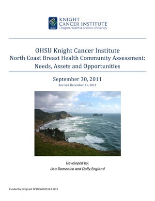  

                                                                        
 
 

                    OHSU Knight Cancer Institute 
North Coast Breast Health Community Assessment: 
        Needs, Assets and Opportunities 

                                  September 30, 2011 
                                          Revised December 21, 2011 
                                                       




                                                                            
                                                       
                                        Developed by: 
                                Lisa Domenico and Dolly England 
 

 

Funded by NCI grant 3P30CA069533‐13S19 
 