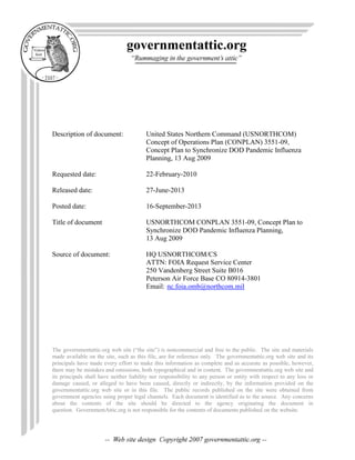 Description of document: United States Northern Command (USNORTHCOM)
Concept of Operations Plan (CONPLAN) 3551-09,
Concept Plan to Synchronize DOD Pandemic Influenza
Planning, 13 Aug 2009
Requested date: 22-February-2010
Released date: 27-June-2013
Posted date: 16-September-2013
Title of document USNORTHCOM CONPLAN 3551-09, Concept Plan to
Synchronize DOD Pandemic Influenza Planning,
13 Aug 2009
Source of document: HQ USNORTHCOM/CS
ATTN: FOIA Request Service Center
250 Vandenberg Street Suite B016
Peterson Air Force Base CO 80914-3801
Email: nc.foia.omb@northcom.mil
The governmentattic.org web site (“the site”) is noncommercial and free to the public. The site and materials
made available on the site, such as this file, are for reference only. The governmentattic.org web site and its
principals have made every effort to make this information as complete and as accurate as possible, however,
there may be mistakes and omissions, both typographical and in content. The governmentattic.org web site and
its principals shall have neither liability nor responsibility to any person or entity with respect to any loss or
damage caused, or alleged to have been caused, directly or indirectly, by the information provided on the
governmentattic.org web site or in this file. The public records published on the site were obtained from
government agencies using proper legal channels. Each document is identified as to the source. Any concerns
about the contents of the site should be directed to the agency originating the document in
question. GovernmentAttic.org is not responsible for the contents of documents published on the website.
 