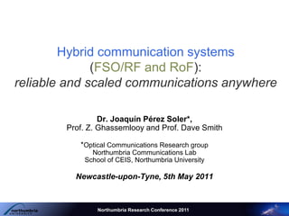 Hybrid communication systems
(FSO/RF and RoF):
reliable and scaled communications anywhere
Dr. Joaquín Pérez Soler*,
Prof. Z. Ghassemlooy and Prof. Dave Smith
*Optical Communications Research group
Northumbria Communications Lab
School of CEIS, Northumbria University
Newcastle-upon-Tyne, 5th May 2011
Northumbria Research Conference 2011
 