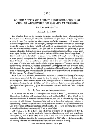 [ 43 ]
ON THE NOTION OF A FIRST NEIGHBOURHOOD RING
WITH AN APPLICATION TO THE AF+B® THEOREM
BY D. G. NORTHCOTT
Received 5 April 1956
Introduction. In an earlier paper (3) the author developed a theory of the neighbour-
hoods of a local domain, in which the concept of the first neighbourhood ring played
a central role. This notion has since proved useful in connexion with certain one-
dimensionalproblems, but it has emerged, in the process, that a considerable advantage
would be gained if the theory could be freed from the assumption that the basic ring
was to be without zero-divisors. This parallels the situation in the geometry of plane
curves, where it is desirable, so far as is possible, that results and methods should apply
with equal facility to reducible as well as to irreducible curves. Accordingly Part I of
the present paper is devoted to a fresh account of the first neighbourhood ring from
a more general standpoint than that used previously. Besides the greater generality
thus obtained, the theory is extended by the addition ofsome new results. Furthermore,
the proof of one of the main results of the original paper ((3), Theorem 10) has been
considerably simplified. Of course, the ideas of (3) reappear here in a modified form,
but, to spare the reader the irritating fragmentation of the subject which would other-
wise be necessary, the revised account has been made independent of the earlier one.
To this extent, Part I is self-contained.
Part II, on the other hand, represents an addition to the abstract theory of infinitely
near points presented by the author in (5), the results of this paper being quoted
without proof. Here the main result is the analogue of what is known to geometers as
the general form of the Af+B<p theorem.* It is included here because the method of
proof provides a particularly good illustration of how the results of Part I may be
applied.
PART I. THE FIRST NEIGHBOURHOOD RING
1. Notation used in Part I. Throughout the whole of Part I, Q will denote a one-
dimensional local ring with maximal ideal nt and residue field K = Qjm. It will not be
assumed that Q and K have the same characteristic, nor that K contains infinitely many
elements. It will, however, be assumed that not every element of m is a zero-divisor or
(equivalently) that all the prime ideals belonging to the zero ideal are of dimension unity.
One consequence of this assumption is that an ideal a 4= (1) is m-primary if and only if
it contains at least one element which is not a zero-divisor.
Let (uvu2, ...,ud) be a fixed but otherwise arbitrary set of generators for the
maximal ideal m, so that in particular there may be elements which are superfluous
among the ut. Let n denote the form ideal of the zero ideal of Q constructed with
respect to this base; then n is the homogeneous ideal in K[XX, X2,..., Xd] generated by
the leading forms of the zero element and its afiine dimension is unity.
* See, for example, Severi(8), Ch. 8, §111.
 