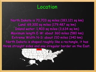 Location   North Dakota is 70,703 sq miles (183,121 sq km) Land: 69,300 sq miles (179,487 sq km) Inland water: 1,403 sq miles (3,634 sq km) Maximum length E-W: about 360 miles (580 km) Extreme Width N-S: about 210 miles (340 km) North Dakota is shaped roughly like a rectangle, it has three straight sides and one irregular border on the East.    