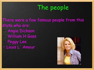                           The people There were a few famous people from this state who are:   Angie Dickson   William H Gass    Peggy Lee  Louis L' Amour     