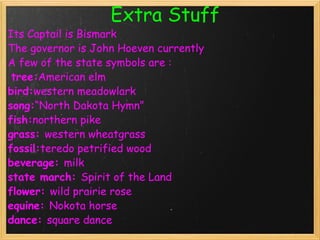     Extra Stuff Its Captail is Bismark   The governor   is John Hoeven currently A few of the state symbols are :   tree: American elm  bird: western meadowlark  song: “North Dakota Hymn”  fish: northern pike  grass:  western wheatgrass  fossil: teredo petrified wood  beverage:  milk  state march:  Spirit of the Land  flower:  wild prairie rose  equine:  Nokota horse  dance:  square dance   