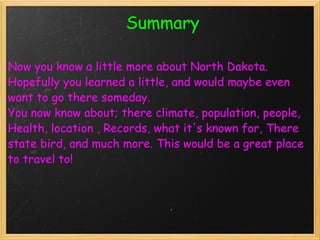                          Summary   Now you know a little more about North Dakota. Hopefully you learned a little, and would maybe even want to go there someday. You now know about; there climate, population, people, Health, location , Records, what it's known for, There state bird, and much more. This would be a great place to travel to!    