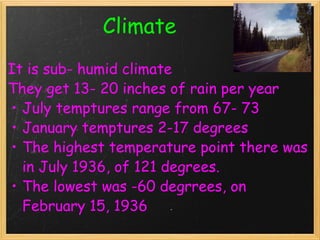                      Climate   It is sub- humid climate  They get 13- 20 inches of rain per year July temptures range from 67- 73  January temptures 2-17 degrees  The highest temperature point there was in July 1936, of 121 degrees.  The lowest was -60 degrrees, on February 15, 1936 