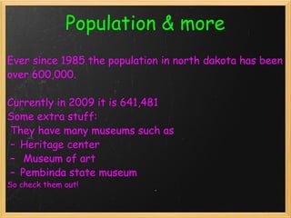 Population & more Ever since 1985 the population in north dakota has been over 600,000.    Currently in 2009 it is 641,481  Some extra stuff:    They have many museums such as  Heritage center    Museum of art  Pembinda state museum   So check them out!  