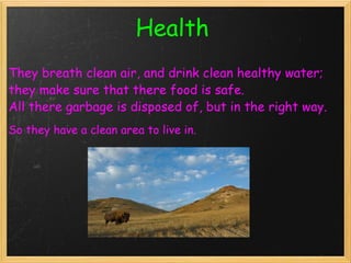 Health   They breath clean air, and drink clean healthy water; they make sure that there food is safe. All there garbage is disposed of, but in the right way. So they have a clean area to live in.   