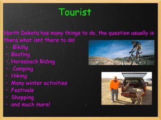                       Tourist   North Dakota has many things to do, the question usually is there what isnt there to do!   Biking Boating Horseback Riding   Camping Hiking Many winter activities  Festivals  Shopping and much more! 