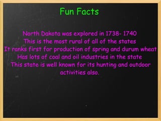 Fun Facts   North Dakota was explored in 1738- 1740  This is the most rural of all of the states  It ranks first for production of spring and durum wheat Has lots of coal and oil industries in the state  This state is well known for its hunting and outdoor activities also.   