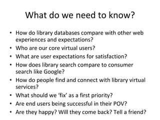 What do we need to know? How do library databases compare with other web experiences and expectations? Who are our core virtual users? What are user expectations for satisfaction? How does library search compare to consumer search like Google? How do people find and connect with library virtual services? What should we ‘fix’ as a first priority? Are end users being successful in their POV? Are they happy? Will they come back? Tell a friend? 
