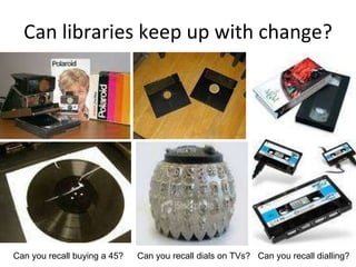 Can libraries keep up with change? Can you recall buying a 45? Can you recall dials on TVs? Can you recall dialling? 