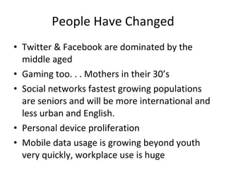 People Have Changed Twitter & Facebook are dominated by the middle aged Gaming too. . . Mothers in their 30’s Social networks fastest growing populations are seniors and will be more international and less urban and English. Personal device proliferation Mobile data usage is growing beyond youth very quickly, workplace use is huge  