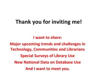 Thank you for inviting me! I want to  share : Major upcoming trends and challenges in Technology, Communities and Librarians Special Surveys of Library Use New National Data on Database Use And I want to meet you. 