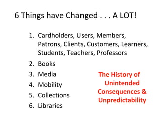 6 Things have Changed . . . A LOT!  Cardholders, Users, Members, Patrons, Clients, Customers, Learners, Students, Teachers, Professors Books Media Mobility Collections Libraries The History of Unintended Consequences & Unpredictability 