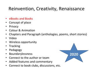 Reinvention, Creativity, Renaissance eBooks and Books Concept of place Privacy Colour & Animation Chapters and Paragraph (anthologies, poems, short stories) Video Wireless opportunity Tracking Pedagogy Boundarylessness Connect to the author or team Added features and commentary Connect to book clubs, discussions, etc. 2020 