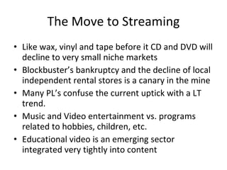 The Move to Streaming Like wax, vinyl and tape before it CD and DVD will decline to very small niche markets Blockbuster’s bankruptcy and the decline of local independent rental stores is a canary in the mine Many PL’s confuse the current uptick with a LT trend. Music and Video entertainment vs. programs related to hobbies, children, etc. Educational video is an emerging sector integrated very tightly into content 