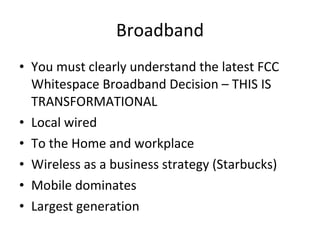 Broadband You must clearly understand the latest FCC  Whitespace Broadband Decision – THIS IS TRANSFORMATIONAL Local wired To the Home and workplace Wireless as a business strategy (Starbucks) Mobile dominates Largest generation 