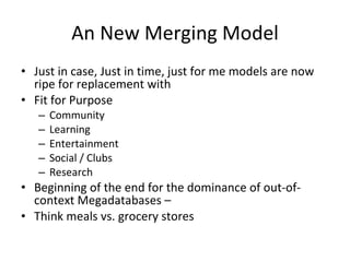 An New Merging Model Just in case, Just in time, just for me models are now ripe for replacement with Fit for Purpose  Community Learning Entertainment Social / Clubs Research Beginning of the end for the dominance of out-of-context Megadatabases –  Think meals vs. grocery stores 